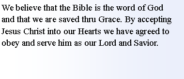 Text Box: We believe that the Bible is the word of God     and that we are saved thru Grace. By accepting Jesus Christ into our Hearts we have agreed to obey and serve him as our Lord and Savior.